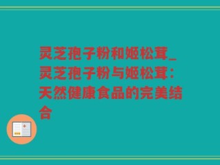 灵芝孢子粉和姬松茸_灵芝孢子粉与姬松茸：天然健康食品的完美结合