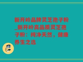 新开岭品牌灵芝孢子粉_新开岭高品质灵芝孢子粉：纯净天然，健康养生之选