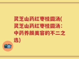 灵芝山药红枣桂圆汤(灵芝山药红枣桂圆汤：中药养颜美容的不二之选)