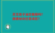 灵芝孢子油空腹服吗？健康秘诀还是误区？