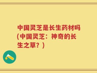 中国灵芝是长生药材吗(中国灵芝：神奇的长生之草？)