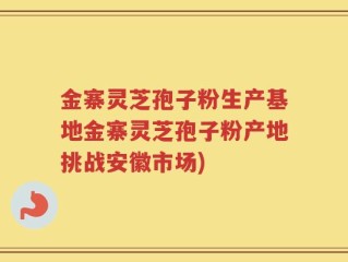 金寨灵芝孢子粉生产基地金寨灵芝孢子粉产地挑战安徽市场)