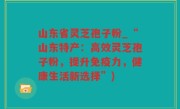 山东省灵芝孢子粉_“山东特产：高效灵芝孢子粉，提升免疫力，健康生活新选择”)