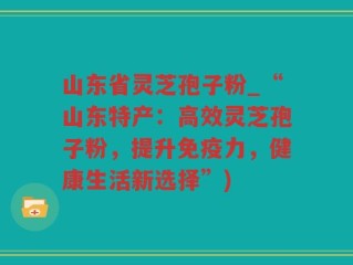 山东省灵芝孢子粉_“山东特产：高效灵芝孢子粉，提升免疫力，健康生活新选择”)