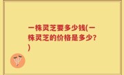 一株灵芝要多少钱(一株灵芝的价格是多少？)