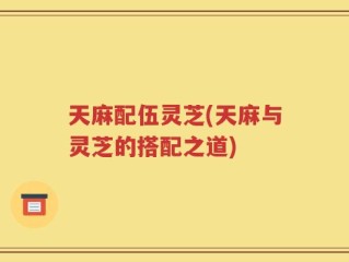 天麻配伍灵芝(天麻与灵芝的搭配之道)