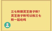 三七粉跟灵芝孢子粉？灵芝孢子粉可以和三七粉一起吃吗