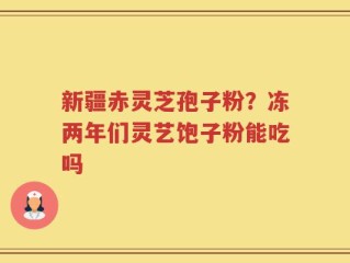 新疆赤灵芝孢子粉？冻两年们灵艺饱子粉能吃吗