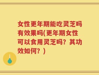 女性更年期能吃灵芝吗有效果吗(更年期女性可以食用灵芝吗？其功效如何？)
