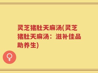 灵芝猪肚天麻汤(灵芝猪肚天麻汤：滋补佳品助养生)