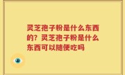 灵芝孢子粉是什么东西的？灵芝孢子粉是什么东西可以随便吃吗