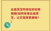 云南灵芝咋样吃好吃呢视频(如何食用云南灵芝，让它变得更美味？)