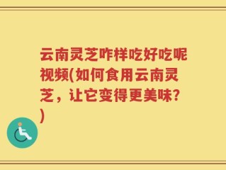 云南灵芝咋样吃好吃呢视频(如何食用云南灵芝，让它变得更美味？)