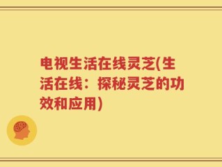 电视生活在线灵芝(生活在线：探秘灵芝的功效和应用)