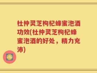杜仲灵芝枸杞蜂蜜泡酒功效(杜仲灵芝枸杞蜂蜜泡酒的好处，精力充沛)