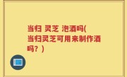 当归 灵芝 泡酒吗(当归灵芝可用来制作酒吗？)