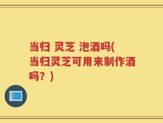 当归 灵芝 泡酒吗(当归灵芝可用来制作酒吗？)
