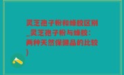 灵芝孢子粉和蜂胶区别_灵芝孢子粉与蜂胶：两种天然保健品的比较)