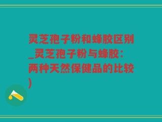 灵芝孢子粉和蜂胶区别_灵芝孢子粉与蜂胶：两种天然保健品的比较)
