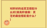 对肝好的话灵芝搭配什么好(提高肝健康：灵芝的最佳搭配是什么？)