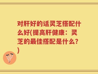 对肝好的话灵芝搭配什么好(提高肝健康：灵芝的最佳搭配是什么？)