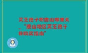 灵芝孢子粉唐山哪里买_“唐山地区灵芝孢子粉购买指南”