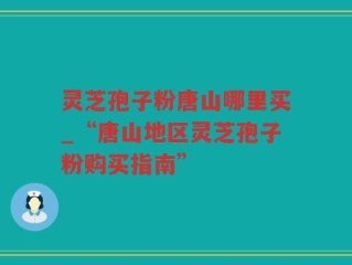 灵芝孢子粉唐山哪里买_“唐山地区灵芝孢子粉购买指南”