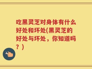 吃黑灵芝对身体有什么好处和坏处(黑灵芝的好处与坏处，你知道吗？)