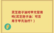 灵芝孢子油对甲亢管用吗(灵芝孢子油：可否用于甲亢治疗？)