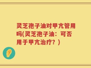 灵芝孢子油对甲亢管用吗(灵芝孢子油：可否用于甲亢治疗？)