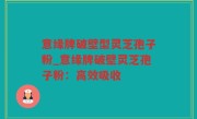 意缘牌破壁型灵芝孢子粉_意缘牌破壁灵芝孢子粉：高效吸收