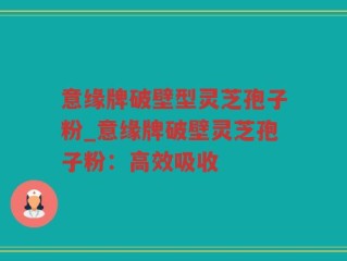 意缘牌破壁型灵芝孢子粉_意缘牌破壁灵芝孢子粉：高效吸收
