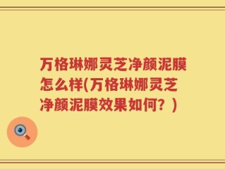 万格琳娜灵芝净颜泥膜怎么样(万格琳娜灵芝净颜泥膜效果如何？)