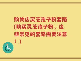 购物店灵芝孢子粉套路(购买灵芝孢子粉，这些常见的套路需要注意！)