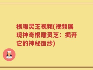 根雕灵芝视频(视频展现神奇根雕灵芝：揭开它的神秘面纱)