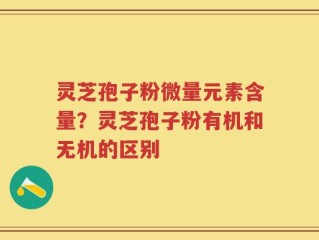 灵芝孢子粉微量元素含量？灵芝孢子粉有机和无机的区别