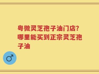 粤微灵芝孢子油门店？哪里能买到正宗灵芝孢子油