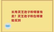 长寿灵芝孢子粉哪里有卖？灵芝孢子粉在哪里能买到
