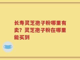 长寿灵芝孢子粉哪里有卖？灵芝孢子粉在哪里能买到