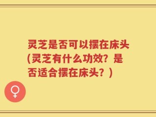 灵芝是否可以摆在床头(灵芝有什么功效？是否适合摆在床头？)