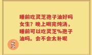 睡前吃灵芝孢子油好吗女生？晚上喝完炖汤，睡前可以吃灵芝%孢子油吗。会不会太补呢
