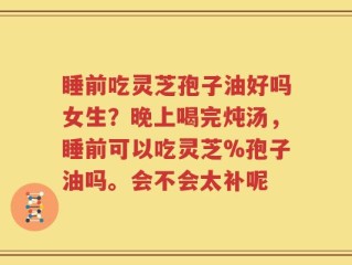 睡前吃灵芝孢子油好吗女生？晚上喝完炖汤，睡前可以吃灵芝%孢子油吗。会不会太补呢