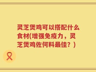 灵芝煲鸡可以搭配什么食材(增强免疫力，灵芝煲鸡佐何料最佳？)