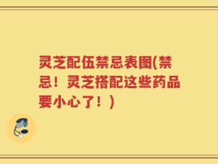 灵芝配伍禁忌表图(禁忌！灵芝搭配这些药品要小心了！)