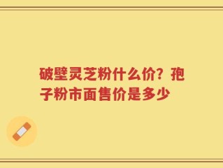 破壁灵芝粉什么价？孢子粉市面售价是多少