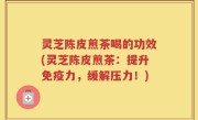 灵芝陈皮煎茶喝的功效(灵芝陈皮煎茶：提升免疫力，缓解压力！)