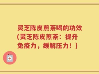 灵芝陈皮煎茶喝的功效(灵芝陈皮煎茶：提升免疫力，缓解压力！)