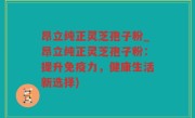 昂立纯正灵芝孢子粉_昂立纯正灵芝孢子粉：提升免疫力，健康生活新选择)
