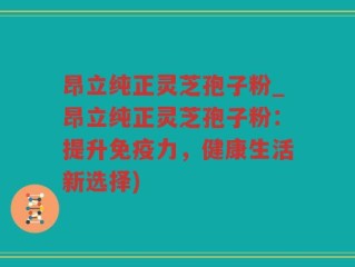 昂立纯正灵芝孢子粉_昂立纯正灵芝孢子粉：提升免疫力，健康生活新选择)
