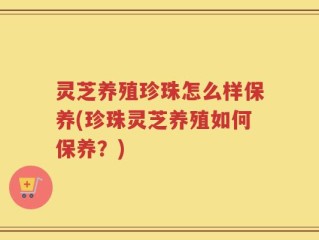 灵芝养殖珍珠怎么样保养(珍珠灵芝养殖如何保养？)
